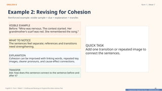Prepared By: DepEd Club Team - DEPEDCLUB.COM
Prepared By: DepEd Club Team - DEPEDCLUB.COM
ENGLISH 8 Term 1 | Week 7
Example 2: Revising for Cohesion
Reinforced example: visible sample + clue + explanation + transfer.
VISIBLE EXAMPLE
Before: “Mina was nervous. The contest started. Her
grandmother’s scarf was red. She remembered the song.”
WHAT TO NOTICE
The sentences feel separate; references and transitions
need strengthening.
EXPLANATION
Cohesion can be improved with linking words, repeated key
images, clearer pronouns, and cause-effect connections.
TRANSFER
Ask: how does this sentence connect to the sentence before and
after it?
QUICK TASK
Add one transition or repeated image to
connect the sentences.
English 8 | Term 1 Week 7 | Drafting and Revising an Original Afro-Asian Literary Text 42
 