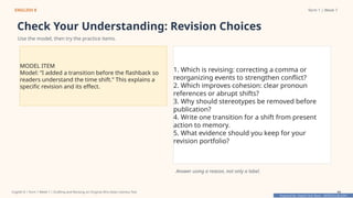 Prepared By: DepEd Club Team - DEPEDCLUB.COM
Prepared By: DepEd Club Team - DEPEDCLUB.COM
ENGLISH 8 Term 1 | Week 7
Check Your Understanding: Revision Choices
Use the model, then try the practice items.
MODEL ITEM
Model: “I added a transition before the flashback so
readers understand the time shift.” This explains a
specific revision and its effect.
1. Which is revising: correcting a comma or
reorganizing events to strengthen conflict?
2. Which improves cohesion: clear pronoun
references or abrupt shifts?
3. Why should stereotypes be removed before
publication?
4. Write one transition for a shift from present
action to memory.
5. What evidence should you keep for your
revision portfolio?
Answer using a reason, not only a label.
English 8 | Term 1 Week 7 | Drafting and Revising an Original Afro-Asian Literary Text 44
 