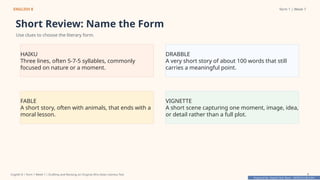 Prepared By: DepEd Club Team - DEPEDCLUB.COM
Prepared By: DepEd Club Team - DEPEDCLUB.COM
ENGLISH 8 Term 1 | Week 7
Short Review: Name the Form
Use clues to choose the literary form.
HAIKU
Three lines, often 5-7-5 syllables, commonly
focused on nature or a moment.
DRABBLE
A very short story of about 100 words that still
carries a meaningful point.
FABLE
A short story, often with animals, that ends with a
moral lesson.
VIGNETTE
A short scene capturing one moment, image, idea,
or detail rather than a full plot.
English 8 | Term 1 Week 7 | Drafting and Revising an Original Afro-Asian Literary Text 7
 