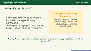 Prepared By: DepEd Club Team - DEPEDCLUB.COM
Prepared By: DepEd Club Team - DEPEDCLUB.COM
Pagtitipid sa Kuryente GMRC 2 | Term 1 Week 9
Kailan Dapat Patayin?
Ilaw kapag maliwanag na ang silid.
Bentilador kapag wala nang
gumagamit.
Telebisyon kapag tapos nang manood.
Charger kapag hindi na ginagamit.
Kapag inaalagaan ang
kuryente...
Nakakatulong sa pamilya.
Nakakatulong sa kalikasan.
Natututo tayong maging
responsable.
Tanong: Anong kagamitan sa bahay o paaralan ang maaari mong patayin kapag hindi na
ginagamit?
Pagtitipid na Nakabubuti sa Kapaligiran 10
 
