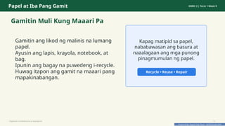 Prepared By: DepEd Club Team - DEPEDCLUB.COM
Prepared By: DepEd Club Team - DEPEDCLUB.COM
Papel at Iba Pang Gamit GMRC 2 | Term 1 Week 9
Gamitin Muli Kung Maaari Pa
Gamitin ang likod ng malinis na lumang
papel.
Ayusin ang lapis, krayola, notebook, at
bag.
Ipunin ang bagay na puwedeng i-recycle.
Huwag itapon ang gamit na maaari pang
mapakinabangan.
Kapag matipid sa papel,
nababawasan ang basura at
naaalagaan ang mga punong
pinagmumulan ng papel.
Recycle • Reuse • Repair
Pagtitipid na Nakabubuti sa Kapaligiran 12
 