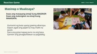 Prepared By: DepEd Club Team - DEPEDCLUB.COM
Prepared By: DepEd Club Team - DEPEDCLUB.COM
Reaction Game GMRC 2 | Term 1 Week 9
Masinop o Maaksaya?
Itaas ang masayang emoji kung MASINOP.
Itaas ang malungkot na emoji kung
MAAKSAYA.
Gumamit ng bote upang gawing alkansiya.
Itapon agad ang papel na may maliit na
gusot.
Isara ang gripo kapag puno na ang baso.
Gamitin ang pinagbanlawan sa pagdidilig.
Pagtitipid na Nakabubuti sa Kapaligiran 13
 