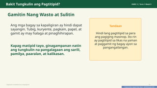 Prepared By: DepEd Club Team - DEPEDCLUB.COM
Prepared By: DepEd Club Team - DEPEDCLUB.COM
Bakit Tungkulin ang Pagtitipid? GMRC 2 | Term 1 Week 9
Gamitin Nang Wasto at Sulitin
Ang mga bagay sa kapaligiran ay hindi dapat
sayangin. Tubig, kuryente, pagkain, papel, at
gamit ay may halaga at pinaghihirapan.
Kapag matipid tayo, ginagampanan natin
ang tungkulin na pangalagaan ang sarili,
pamilya, paaralan, at kalikasan.
Tandaan
Hindi lang pagtitipid sa pera
ang pagiging masinop. Ito rin
ay pagtitipid sa likas na yaman
at paggamit ng bagay ayon sa
pangangailangan.
Pagtitipid na Nakabubuti sa Kapaligiran 19
 