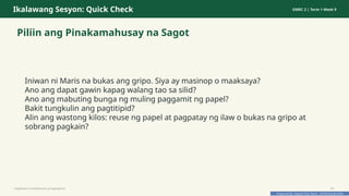 Prepared By: DepEd Club Team - DEPEDCLUB.COM
Prepared By: DepEd Club Team - DEPEDCLUB.COM
Ikalawang Sesyon: Quick Check GMRC 2 | Term 1 Week 9
Piliin ang Pinakamahusay na Sagot
Iniwan ni Maris na bukas ang gripo. Siya ay masinop o maaksaya?
Ano ang dapat gawin kapag walang tao sa silid?
Ano ang mabuting bunga ng muling paggamit ng papel?
Bakit tungkulin ang pagtitipid?
Alin ang wastong kilos: reuse ng papel at pagpatay ng ilaw o bukas na gripo at
sobrang pagkain?
Pagtitipid na Nakabubuti sa Kapaligiran 20
 