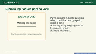 Prepared By: DepEd Club Team - DEPEDCLUB.COM
Prepared By: DepEd Club Team - DEPEDCLUB.COM
Eco-Saver Card GMRC 2 | Term 1 Week 9
Gumawa ng Paalala para sa Sarili
ECO-SAVER CARD
Masinop ako kapag
____________________
____________________.
Iguhit ang simbolo ng iyong pangako.
Pumili ng isang simbolo: patak ng
tubig, bombilya, puno, pagkain,
papel, o puso.
Isulat ang isang pangungusap na
kaya mong tuparin.
Ibahagi sa kapareha.
Pagtitipid na Nakabubuti sa Kapaligiran 30
 