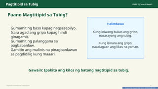 Prepared By: DepEd Club Team - DEPEDCLUB.COM
Prepared By: DepEd Club Team - DEPEDCLUB.COM
Pagtitipid sa Tubig GMRC 2 | Term 1 Week 9
Paano Magtitipid sa Tubig?
Gumamit ng baso kapag nagsesepilyo.
Isara agad ang gripo kapag hindi
ginagamit.
Gumamit ng palanggana sa
pagbabanlaw.
Gamitin ang malinis na pinagbanlawan
sa pagdidilig kung maaari.
Halimbawa
Kung iniwang bukas ang gripo,
nasasayang ang tubig.
Kung isinara ang gripo,
naaalagaan ang likas na yaman.
Gawain: Ipakita ang kilos ng batang nagtitipid sa tubig.
Pagtitipid na Nakabubuti sa Kapaligiran 9
 