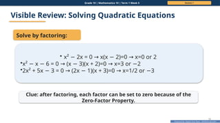 Prepared By: DepEd Club Team - DEPEDCLUB.COM
Prepared By: DepEd Club Team - DEPEDCLUB.COM
Grade 10 | Mathematics 10 | Term 1 Week 5 Session 1
10
Visible Review: Solving Quadratic Equations
Solve by factoring:
• x² 2x = 0 x(x 2)=0 x=0 or 2
− → − →
•x² x 6 = 0 (x 3)(x + 2)=0 x=3 or 2
− − → − → −
•2x² + 5x 3 = 0 (2x 1)(x + 3)=0 x=1/2 or 3
− → − → −
Clue: after factoring, each factor can be set to zero because of the
Zero-Factor Property.
 