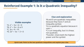 Prepared By: DepEd Club Team - DEPEDCLUB.COM
Prepared By: DepEd Club Team - DEPEDCLUB.COM
Grade 10 | Mathematics 10 | Term 1 Week 5 Session 1
15
Reinforced Example 1: Is It a Quadratic Inequality?
Visible examples
•A. x² 5x + 6 = 0
−
•B. x² 5x + 6 0
− ≥
•C. 3x + 4 < 10
•D. 2x² 5x 3 < 0
− −
Clue and explanation
•B and D are quadratic inequalities
because they have x² and an
inequality symbol.
•A is a quadratic equation because it
uses =.
•C is an inequality, but it is linear,
not quadratic.
•Transfer: check both the highest
power and the symbol.
Quick task: Point to the two quadratic inequalities and explain your clue.
 