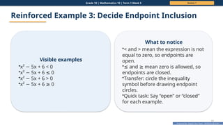 Prepared By: DepEd Club Team - DEPEDCLUB.COM
Prepared By: DepEd Club Team - DEPEDCLUB.COM
Grade 10 | Mathematics 10 | Term 1 Week 5 Session 1
17
Reinforced Example 3: Decide Endpoint Inclusion
Visible examples
•x² 5x + 6 < 0
−
•x² 5x + 6 0
− ≤
•x² 5x + 6 > 0
−
•x² 5x + 6 0
− ≥
What to notice
•< and > mean the expression is not
equal to zero, so endpoints are
open.
•≤ and mean zero is allowed, so
≥
endpoints are closed.
•Transfer: circle the inequality
symbol before drawing endpoint
circles.
•Quick task: Say “open” or “closed”
for each example.
 