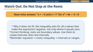 Prepared By: DepEd Club Team - DEPEDCLUB.COM
Prepared By: DepEd Club Team - DEPEDCLUB.COM
Grade 10 | Mathematics 10 | Term 1 Week 5 Session 1
18
Watch Out: Do Not Stop at the Roots
Near-miss answer: “x = 5 and x = 1” for x² + 4x 5 < 0
− −
• Why it does not fit: the inequality asks for all x-values that
make the expression negative, not only where it equals zero.
•Correct thinking: roots are boundary values. Use them to
create intervals, then test intervals.
•Reminder: equation roots; inequality intervals or ranges.
→ →
 