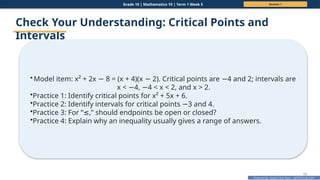 Prepared By: DepEd Club Team - DEPEDCLUB.COM
Prepared By: DepEd Club Team - DEPEDCLUB.COM
Grade 10 | Mathematics 10 | Term 1 Week 5 Session 1
19
Check Your Understanding: Critical Points and
Intervals
•Model item: x² + 2x 8 = (x + 4)(x 2). Critical points are 4 and 2; intervals are
− − −
x < 4, 4 < x < 2, and x > 2.
− −
•Practice 1: Identify critical points for x² + 5x + 6.
•Practice 2: Identify intervals for critical points 3 and 4.
−
•Practice 3: For “ ,” should endpoints be open or closed?
≤
•Practice 4: Explain why an inequality usually gives a range of answers.
 