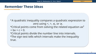 Prepared By: DepEd Club Team - DEPEDCLUB.COM
Prepared By: DepEd Club Team - DEPEDCLUB.COM
Grade 10 | Mathematics 10 | Term 1 Week 5 Session 1
20
Remember These Ideas
•A quadratic inequality compares a quadratic expression to
zero using <, >, , or .
≤ ≥
•Critical points come from solving the related equation ax²
+ bx + c = 0.
•Critical points divide the number line into intervals.
•The sign test tells which intervals make the inequality
true.
 