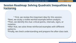 Prepared By: DepEd Club Team - DEPEDCLUB.COM
Prepared By: DepEd Club Team - DEPEDCLUB.COM
Grade 10 | Mathematics 10 | Term 1 Week 5 Session 2
23
Session Roadmap: Solving Quadratic Inequalities by
Factoring
• First, we review the important idea for this session.
•Next, we study a visible worked example before analysis.
•Then, we identify the clue: critical points, intervals, signs, or
notation.
•After that, we solve three reinforced examples with different
patterns.
•Finally, we check understanding and prepare the after-class task.
 