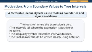 Prepared By: DepEd Club Team - DEPEDCLUB.COM
Prepared By: DepEd Club Team - DEPEDCLUB.COM
Grade 10 | Mathematics 10 | Term 1 Week 5 Session 2
24
Motivation: From Boundary Values to True Intervals
A factorable inequality lets us use roots as boundaries and
signs as evidence.
• The roots tell where the expression is zero.
•The intervals tell where the expression is positive or
negative.
•The inequality symbol tells which intervals to keep.
•The final answer should be written clearly using notation.
 