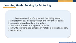 Prepared By: DepEd Club Team - DEPEDCLUB.COM
Prepared By: DepEd Club Team - DEPEDCLUB.COM
Grade 10 | Mathematics 10 | Term 1 Week 5 Session 2
25
Learning Goals: Solving by Factoring
• I can set one side of a quadratic inequality to zero.
•I can factor the quadratic expression and find critical points.
•I can create intervals and use test values.
•I can include or exclude endpoints correctly.
•I can write solutions using inequality notation, interval notation,
or set notation.
 
