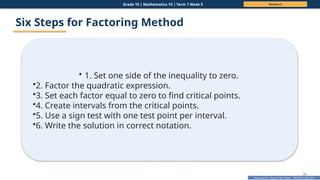 Prepared By: DepEd Club Team - DEPEDCLUB.COM
Prepared By: DepEd Club Team - DEPEDCLUB.COM
Grade 10 | Mathematics 10 | Term 1 Week 5 Session 2
26
Six Steps for Factoring Method
• 1. Set one side of the inequality to zero.
•2. Factor the quadratic expression.
•3. Set each factor equal to zero to find critical points.
•4. Create intervals from the critical points.
•5. Use a sign test with one test point per interval.
•6. Write the solution in correct notation.
 