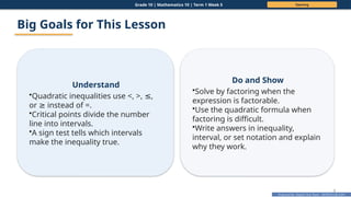 Prepared By: DepEd Club Team - DEPEDCLUB.COM
Prepared By: DepEd Club Team - DEPEDCLUB.COM
Grade 10 | Mathematics 10 | Term 1 Week 5 Opening
3
Big Goals for This Lesson
Understand
•Quadratic inequalities use <, >, ,
≤
or instead of =.
≥
•Critical points divide the number
line into intervals.
•A sign test tells which intervals
make the inequality true.
Do and Show
•Solve by factoring when the
expression is factorable.
•Use the quadratic formula when
factoring is difficult.
•Write answers in inequality,
interval, or set notation and explain
why they work.
 