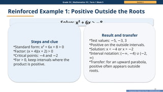 Prepared By: DepEd Club Team - DEPEDCLUB.COM
Prepared By: DepEd Club Team - DEPEDCLUB.COM
Grade 10 | Mathematics 10 | Term 1 Week 5 Session 2
30
Reinforced Example 1: Positive Outside the Roots
Solve: x² + 6x > 8
−
Steps and clue
•Standard form: x² + 6x + 8 > 0
•Factor: (x + 4)(x + 2) > 0
•Critical points: 4 and 2
− −
•For > 0, keep intervals where the
product is positive.
Result and transfer
•Test values: 5, 3, 3
− −
•Positive on the outside intervals.
•Solution: x < 4 or x > 2
− −
•Interval notation: ( , 4) ( 2,
−∞ − ∪ −
)
∞
•Transfer: for an upward parabola,
positive often appears outside
roots.
 