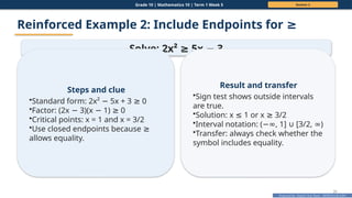 Prepared By: DepEd Club Team - DEPEDCLUB.COM
Prepared By: DepEd Club Team - DEPEDCLUB.COM
Grade 10 | Mathematics 10 | Term 1 Week 5 Session 2
31
Reinforced Example 2: Include Endpoints for ≥
Solve: 2x² 5x 3
≥ −
Steps and clue
•Standard form: 2x² 5x + 3 0
− ≥
•Factor: (2x 3)(x 1) 0
− − ≥
•Critical points: x = 1 and x = 3/2
•Use closed endpoints because ≥
allows equality.
Result and transfer
•Sign test shows outside intervals
are true.
•Solution: x 1 or x 3/2
≤ ≥
•Interval notation: ( , 1] [3/2, )
−∞ ∪ ∞
•Transfer: always check whether the
symbol includes equality.
 