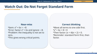 Prepared By: DepEd Club Team - DEPEDCLUB.COM
Prepared By: DepEd Club Team - DEPEDCLUB.COM
Grade 10 | Mathematics 10 | Term 1 Week 5 Session 2
33
Watch Out: Do Not Forget Standard Form
Near-miss
•Item: x² + 6x > 8
−
•Error: factor x² + 6x and ignore 8.
−
•Problem: the inequality is not set to
zero.
•This gives wrong critical points.
Correct thinking
•Move all terms to one side first.
•x² + 6x + 8 > 0
•Then factor: (x + 4)(x + 2) > 0.
•Reminder: standard form first, then
factor.
 