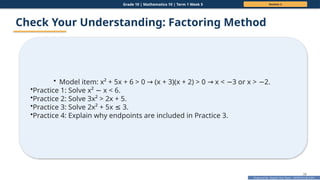 Prepared By: DepEd Club Team - DEPEDCLUB.COM
Prepared By: DepEd Club Team - DEPEDCLUB.COM
Grade 10 | Mathematics 10 | Term 1 Week 5 Session 2
34
Check Your Understanding: Factoring Method
• Model item: x² + 5x + 6 > 0 (x + 3)(x + 2) > 0 x < 3 or x > 2.
→ → − −
•Practice 1: Solve x² x < 6.
−
•Practice 2: Solve 3x² > 2x + 5.
•Practice 3: Solve 2x² + 5x 3.
≤
•Practice 4: Explain why endpoints are included in Practice 3.
 