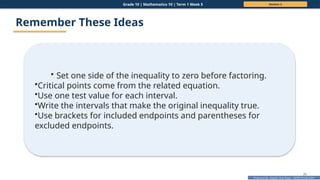 Prepared By: DepEd Club Team - DEPEDCLUB.COM
Prepared By: DepEd Club Team - DEPEDCLUB.COM
Grade 10 | Mathematics 10 | Term 1 Week 5 Session 2
35
Remember These Ideas
• Set one side of the inequality to zero before factoring.
•Critical points come from the related equation.
•Use one test value for each interval.
•Write the intervals that make the original inequality true.
•Use brackets for included endpoints and parentheses for
excluded endpoints.
 