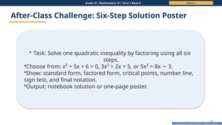 Prepared By: DepEd Club Team - DEPEDCLUB.COM
Prepared By: DepEd Club Team - DEPEDCLUB.COM
Grade 10 | Mathematics 10 | Term 1 Week 5 Session 2
36
After-Class Challenge: Six-Step Solution Poster
• Task: Solve one quadratic inequality by factoring using all six
steps.
•Choose from: x² + 5x + 6 > 0, 3x² > 2x + 5, or 5x² > 8x 3.
−
•Show: standard form, factored form, critical points, number line,
sign test, and final notation.
•Output: notebook solution or one-page poster.
 