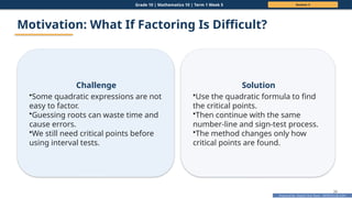 Prepared By: DepEd Club Team - DEPEDCLUB.COM
Prepared By: DepEd Club Team - DEPEDCLUB.COM
Grade 10 | Mathematics 10 | Term 1 Week 5 Session 3
39
Motivation: What If Factoring Is Difficult?
Challenge
•Some quadratic expressions are not
easy to factor.
•Guessing roots can waste time and
cause errors.
•We still need critical points before
using interval tests.
Solution
•Use the quadratic formula to find
the critical points.
•Then continue with the same
number-line and sign-test process.
•The method changes only how
critical points are found.
 