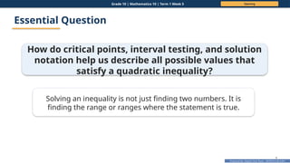 Prepared By: DepEd Club Team - DEPEDCLUB.COM
Prepared By: DepEd Club Team - DEPEDCLUB.COM
Grade 10 | Mathematics 10 | Term 1 Week 5 Opening
4
Essential Question
How do critical points, interval testing, and solution
notation help us describe all possible values that
satisfy a quadratic inequality?
Solving an inequality is not just finding two numbers. It is
finding the range or ranges where the statement is true.
 