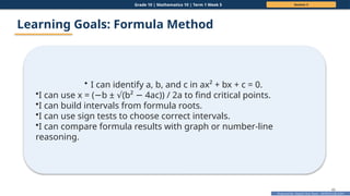 Prepared By: DepEd Club Team - DEPEDCLUB.COM
Prepared By: DepEd Club Team - DEPEDCLUB.COM
Grade 10 | Mathematics 10 | Term 1 Week 5 Session 3
40
Learning Goals: Formula Method
• I can identify a, b, and c in ax² + bx + c = 0.
•I can use x = ( b ± (b² 4ac)) / 2a to find critical points.
− √ −
•I can build intervals from formula roots.
•I can use sign tests to choose correct intervals.
•I can compare formula results with graph or number-line
reasoning.
 