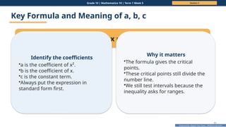 Prepared By: DepEd Club Team - DEPEDCLUB.COM
Prepared By: DepEd Club Team - DEPEDCLUB.COM
Grade 10 | Mathematics 10 | Term 1 Week 5 Session 3
41
Key Formula and Meaning of a, b, c
For ax² + bx + c = 0, use x = ( b ± (b² 4ac)) / 2a
− √ −
Identify the coefficients
•a is the coefficient of x².
•b is the coefficient of x.
•c is the constant term.
•Always put the expression in
standard form first.
Why it matters
•The formula gives the critical
points.
•These critical points still divide the
number line.
•We still test intervals because the
inequality asks for ranges.
 
