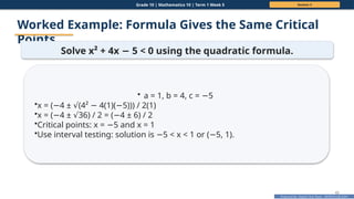 Prepared By: DepEd Club Team - DEPEDCLUB.COM
Prepared By: DepEd Club Team - DEPEDCLUB.COM
Grade 10 | Mathematics 10 | Term 1 Week 5 Session 3
42
Worked Example: Formula Gives the Same Critical
Points
Solve x² + 4x 5 < 0 using the quadratic formula.
−
• a = 1, b = 4, c = 5
−
•x = ( 4 ± (4² 4(1)( 5))) / 2(1)
− √ − −
•x = ( 4 ± 36) / 2 = ( 4 ± 6) / 2
− √ −
•Critical points: x = 5 and x = 1
−
•Use interval testing: solution is 5 < x < 1 or ( 5, 1).
− −
 