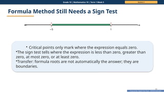 Prepared By: DepEd Club Team - DEPEDCLUB.COM
Prepared By: DepEd Club Team - DEPEDCLUB.COM
Grade 10 | Mathematics 10 | Term 1 Week 5 Session 3
43
Formula Method Still Needs a Sign Test
← →
−5 1
• Critical points only mark where the expression equals zero.
•The sign test tells where the expression is less than zero, greater than
zero, at most zero, or at least zero.
•Transfer: formula roots are not automatically the answer; they are
boundaries.
 