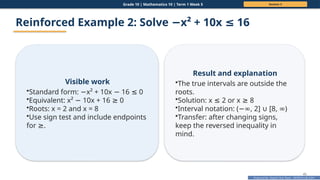 Prepared By: DepEd Club Team - DEPEDCLUB.COM
Prepared By: DepEd Club Team - DEPEDCLUB.COM
Grade 10 | Mathematics 10 | Term 1 Week 5 Session 3
45
Reinforced Example 2: Solve x² + 10x 16
− ≤
Visible work
•Standard form: x² + 10x 16 0
− − ≤
•Equivalent: x² 10x + 16 0
− ≥
•Roots: x = 2 and x = 8
•Use sign test and include endpoints
for .
≥
Result and explanation
•The true intervals are outside the
roots.
•Solution: x 2 or x 8
≤ ≥
•Interval notation: ( , 2] [8, )
−∞ ∪ ∞
•Transfer: after changing signs,
keep the reversed inequality in
mind.
 