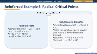 Prepared By: DepEd Club Team - DEPEDCLUB.COM
Prepared By: DepEd Club Team - DEPEDCLUB.COM
Grade 10 | Mathematics 10 | Term 1 Week 5 Session 3
46
Reinforced Example 3: Radical Critical Points
Solve: x² 2x + 1
≤
Formula roots
•Standard form: x² 2x 1 0
− − ≤
•a = 1, b = 2, c = 1
− −
•x = (2 ± (4 + 4)) / 2
√
•x = (2 ± 8) / 2 = 1 ± 2
√ √
Solution and transfer
•Use intervals around 1 2 and 1
− √
+ 2.
√
•Since the parabola opens upward
and asks 0, keep the middle
≤
interval.
•Solution: 1 2 x 1 + 2
− √ ≤ ≤ √
•Interval: [1 2, 1 + 2]
− √ √
 