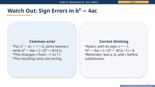 Prepared By: DepEd Club Team - DEPEDCLUB.COM
Prepared By: DepEd Club Team - DEPEDCLUB.COM
Grade 10 | Mathematics 10 | Term 1 Week 5 Session 3
47
Watch Out: Sign Errors in b² 4ac
−
Common error
•For x² 2x 1 = 0, some learners
− −
write b² 4ac = ( 2)² 4(1)(1).
− − −
•This changes c from 1 to +1.
−
•The resulting roots are wrong.
Correct thinking
•Read c with its sign: c = 1.
−
•b² 4ac = ( 2)² 4(1)( 1) = 8.
− − − −
•Reminder: box a, b, and c before
substitution.
 
