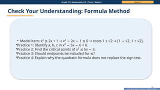 Prepared By: DepEd Club Team - DEPEDCLUB.COM
Prepared By: DepEd Club Team - DEPEDCLUB.COM
Grade 10 | Mathematics 10 | Term 1 Week 5 Session 3
48
Check Your Understanding: Formula Method
• Model item: x² 2x + 1 x² 2x 1 0 roots 1 ± 2 [1 2, 1 + 2].
≤ → − − ≤ → √ → − √ √
•Practice 1: Identify a, b, c in x² 5x 6 < 0.
− −
•Practice 2: Find the critical points of x² 5x 3.
≤ −
•Practice 3: Should endpoints be included for ?
≤
•Practice 4: Explain why the quadratic formula does not replace the sign test.
 