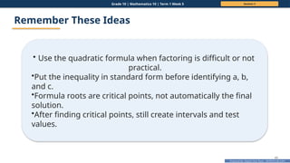 Prepared By: DepEd Club Team - DEPEDCLUB.COM
Prepared By: DepEd Club Team - DEPEDCLUB.COM
Grade 10 | Mathematics 10 | Term 1 Week 5 Session 3
49
Remember These Ideas
• Use the quadratic formula when factoring is difficult or not
practical.
•Put the inequality in standard form before identifying a, b,
and c.
•Formula roots are critical points, not automatically the final
solution.
•After finding critical points, still create intervals and test
values.
 