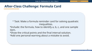 Prepared By: DepEd Club Team - DEPEDCLUB.COM
Prepared By: DepEd Club Team - DEPEDCLUB.COM
Grade 10 | Mathematics 10 | Term 1 Week 5 Session 3
50
After-Class Challenge: Formula Card
• Task: Make a formula reminder card for solving quadratic
inequalities.
•Include: the formula, how to identify a, b, c, and one sample
item.
•Show the critical points and the final interval solution.
•Add one personal warning about a mistake to avoid.
 