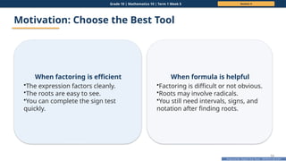 Prepared By: DepEd Club Team - DEPEDCLUB.COM
Prepared By: DepEd Club Team - DEPEDCLUB.COM
Grade 10 | Mathematics 10 | Term 1 Week 5 Session 4
53
Motivation: Choose the Best Tool
When factoring is efficient
•The expression factors cleanly.
•The roots are easy to see.
•You can complete the sign test
quickly.
When formula is helpful
•Factoring is difficult or not obvious.
•Roots may involve radicals.
•You still need intervals, signs, and
notation after finding roots.
 