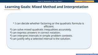 Prepared By: DepEd Club Team - DEPEDCLUB.COM
Prepared By: DepEd Club Team - DEPEDCLUB.COM
Grade 10 | Mathematics 10 | Term 1 Week 5 Session 4
54
Learning Goals: Mixed Method and Interpretation
• I can decide whether factoring or the quadratic formula is
efficient.
•I can solve mixed quadratic inequalities accurately.
•I can express answers in correct notation.
•I can interpret intervals in simple problem contexts.
•I can justify why a selected interval is the solution.
 