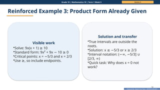 Prepared By: DepEd Club Team - DEPEDCLUB.COM
Prepared By: DepEd Club Team - DEPEDCLUB.COM
Grade 10 | Mathematics 10 | Term 1 Week 5 Session 4
58
Reinforced Example 3: Product Form Already Given
Visible work
•Solve: 9x(x + 1) 10
≥
•Standard form: 9x² + 9x 10 0
− ≥
•Critical points: x = 5/3 and x = 2/3
−
•Use , so include endpoints.
≥
Solution and transfer
•True intervals are outside the
roots.
•Solution: x 5/3 or x 2/3
≤ − ≥
•Interval notation: ( , 5/3]
−∞ − ∪
[2/3, )
∞
•Quick task: Why does x = 0 not
work?
 