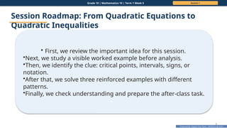Prepared By: DepEd Club Team - DEPEDCLUB.COM
Prepared By: DepEd Club Team - DEPEDCLUB.COM
Grade 10 | Mathematics 10 | Term 1 Week 5 Session 1
6
Session Roadmap: From Quadratic Equations to
Quadratic Inequalities
• First, we review the important idea for this session.
•Next, we study a visible worked example before analysis.
•Then, we identify the clue: critical points, intervals, signs, or
notation.
•After that, we solve three reinforced examples with different
patterns.
•Finally, we check understanding and prepare the after-class task.
 