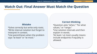 Prepared By: DepEd Club Team - DEPEDCLUB.COM
Prepared By: DepEd Club Team - DEPEDCLUB.COM
Grade 10 | Mathematics 10 | Term 1 Week 5 Session 4
60
Watch Out: Final Answer Must Match the Question
Mistake
•Solve correctly but write only roots.
•Write interval notation but forget to
interpret in context.
•Use parentheses when the problem
says “at least” or “at most.”
Correct thinking
•Question asks “when,” “for what
values,” or “range.”
•Use solution intervals and then
explain in words.
•At least / at most usually means
include endpoints if equality is
allowed.
 