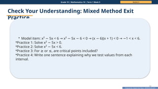 Prepared By: DepEd Club Team - DEPEDCLUB.COM
Prepared By: DepEd Club Team - DEPEDCLUB.COM
Grade 10 | Mathematics 10 | Term 1 Week 5 Session 4
61
Check Your Understanding: Mixed Method Exit
Practice
• Model item: x² 5x < 6 x² 5x 6 < 0 (x 6)(x + 1) < 0 1 < x < 6.
− → − − → − → −
•Practice 1: Solve x² 5x > 0.
−
•Practice 2: Solve x² 5x < 6.
−
•Practice 3: For or , are critical points included?
≥ ≤
•Practice 4: Write one sentence explaining why we test values from each
interval.
 