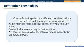 Prepared By: DepEd Club Team - DEPEDCLUB.COM
Prepared By: DepEd Club Team - DEPEDCLUB.COM
Grade 10 | Mathematics 10 | Term 1 Week 5 Session 4
62
Remember These Ideas
• Choose factoring when it is efficient; use the quadratic
formula when factoring is not convenient.
•Both methods require critical points, intervals, and sign
tests.
•Write final answers using correct notation.
•In context, explain what the interval means, not only the
algebraic answer.
 