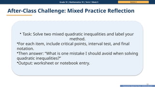 Prepared By: DepEd Club Team - DEPEDCLUB.COM
Prepared By: DepEd Club Team - DEPEDCLUB.COM
Grade 10 | Mathematics 10 | Term 1 Week 5 Session 4
63
After-Class Challenge: Mixed Practice Reflection
• Task: Solve two mixed quadratic inequalities and label your
method.
•For each item, include critical points, interval test, and final
notation.
•Then answer: “What is one mistake I should avoid when solving
quadratic inequalities?”
•Output: worksheet or notebook entry.
 