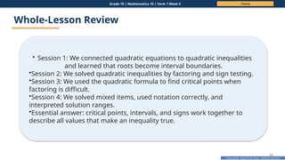 Prepared By: DepEd Club Team - DEPEDCLUB.COM
Prepared By: DepEd Club Team - DEPEDCLUB.COM
Grade 10 | Mathematics 10 | Term 1 Week 5 Closing
64
Whole-Lesson Review
• Session 1: We connected quadratic equations to quadratic inequalities
and learned that roots become interval boundaries.
•Session 2: We solved quadratic inequalities by factoring and sign testing.
•Session 3: We used the quadratic formula to find critical points when
factoring is difficult.
•Session 4: We solved mixed items, used notation correctly, and
interpreted solution ranges.
•Essential answer: critical points, intervals, and signs work together to
describe all values that make an inequality true.
 