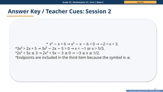 Prepared By: DepEd Club Team - DEPEDCLUB.COM
Prepared By: DepEd Club Team - DEPEDCLUB.COM
Grade 10 | Mathematics 10 | Term 1 Week 5 Appendix
66
Answer Key / Teacher Cues: Session 2
• x² x < 6 x² x 6 < 0 2 < x < 3.
− → − − → −
•3x² > 2x + 5 3x² 2x 5 > 0 x < 1 or x > 5/3.
→ − − → −
•2x² + 5x 3 2x² + 5x 3 0 3 x 1/2.
≤ → − ≤ → − ≤ ≤
•Endpoints are included in the third item because the symbol is .
≤
 