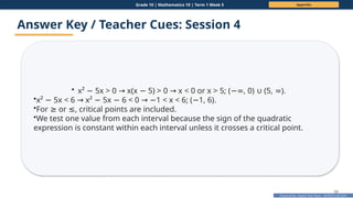 Prepared By: DepEd Club Team - DEPEDCLUB.COM
Prepared By: DepEd Club Team - DEPEDCLUB.COM
Grade 10 | Mathematics 10 | Term 1 Week 5 Appendix
68
Answer Key / Teacher Cues: Session 4
• x² 5x > 0 x(x 5) > 0 x < 0 or x > 5; ( , 0) (5, ).
− → − → −∞ ∪ ∞
•x² 5x < 6 x² 5x 6 < 0 1 < x < 6; ( 1, 6).
− → − − → − −
•For or , critical points are included.
≥ ≤
•We test one value from each interval because the sign of the quadratic
expression is constant within each interval unless it crosses a critical point.
 